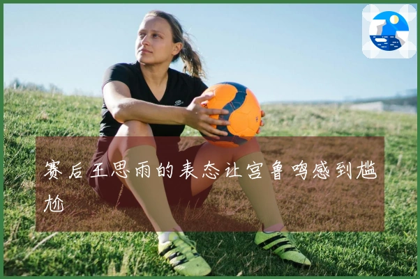 赛后王思雨的表态让宫鲁鸣感到尴尬