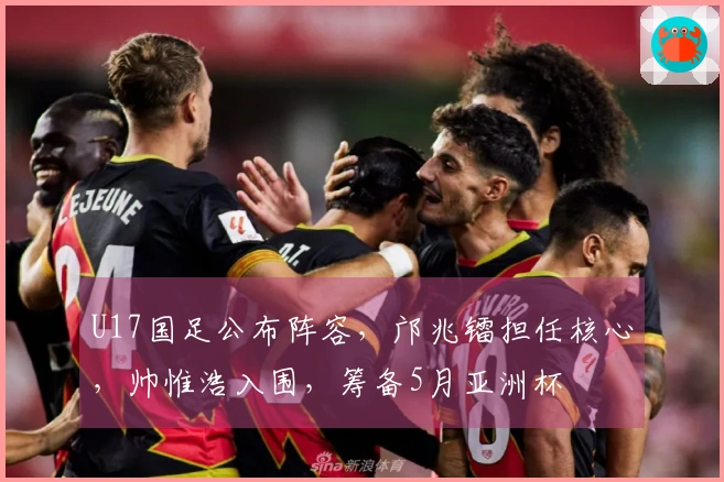 U17国足公布阵容，邝兆镭担任核心，帅惟浩入围，筹备5月亚洲杯