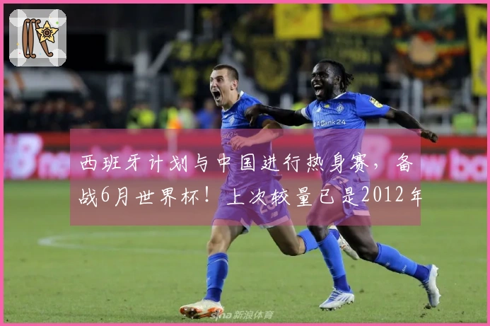 西班牙计划与中国进行热身赛，备战6月世界杯！上次较量已是2012年