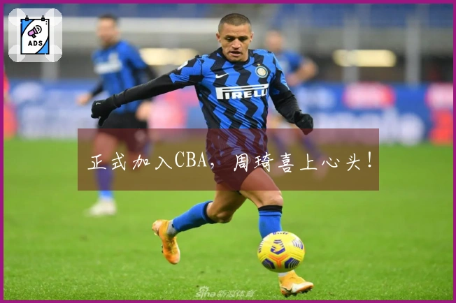 正式加入CBA，周琦喜上心头！