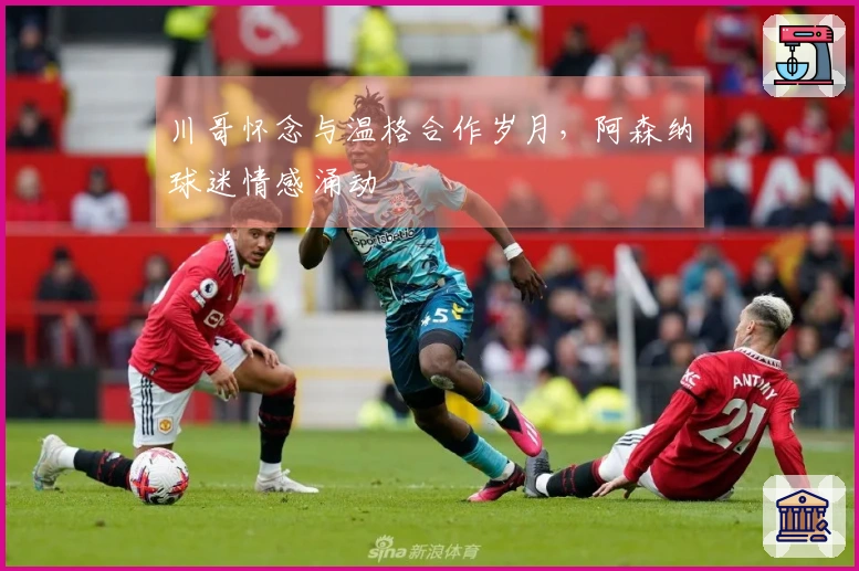 川哥怀念与温格合作岁月，阿森纳球迷情感涌动