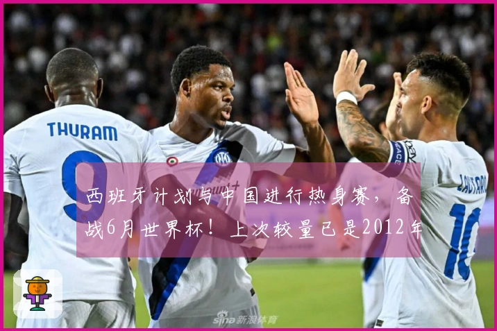 西班牙计划与中国进行热身赛，备战6月世界杯！上次较量已是2012年