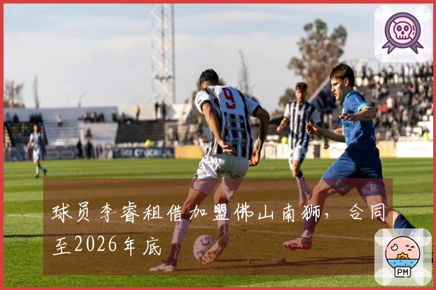 球员李睿租借加盟佛山南狮，合同至2026年底