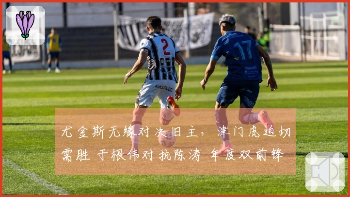 尤金斯无缘对决旧主，津门虎迫切需胜 于根伟对抗陈涛 年度双前锋考核