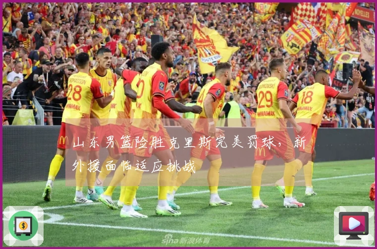 山东男篮险胜克里斯完美罚球，新外援面临适应挑战