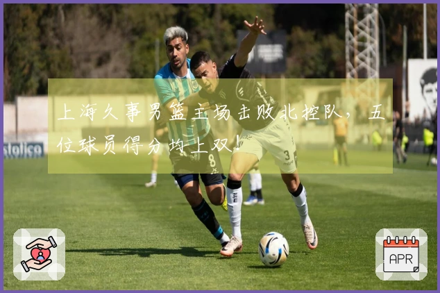 上海久事男篮主场击败北控队，五位球员得分均上双！