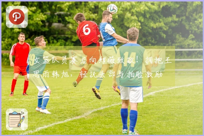 女篮队员赛后向郑薇致敬！拥抱王思雨韩旭，轻抚头部与拍脸激励