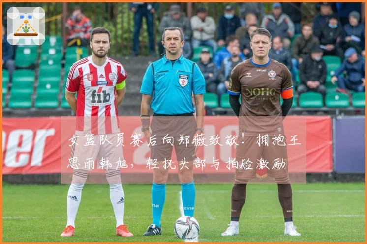女篮队员赛后向郑薇致敬！拥抱王思雨韩旭，轻抚头部与拍脸激励