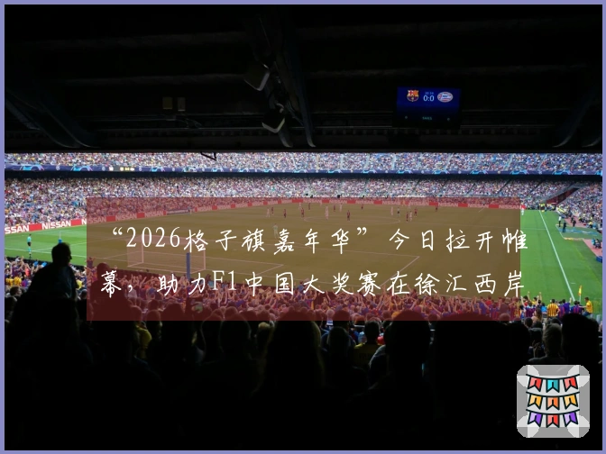 “2026格子旗嘉年华”今日拉开帷幕，助力F1中国大奖赛在徐汇西岸、嘉定、虹口和宝山四大地标热情预热