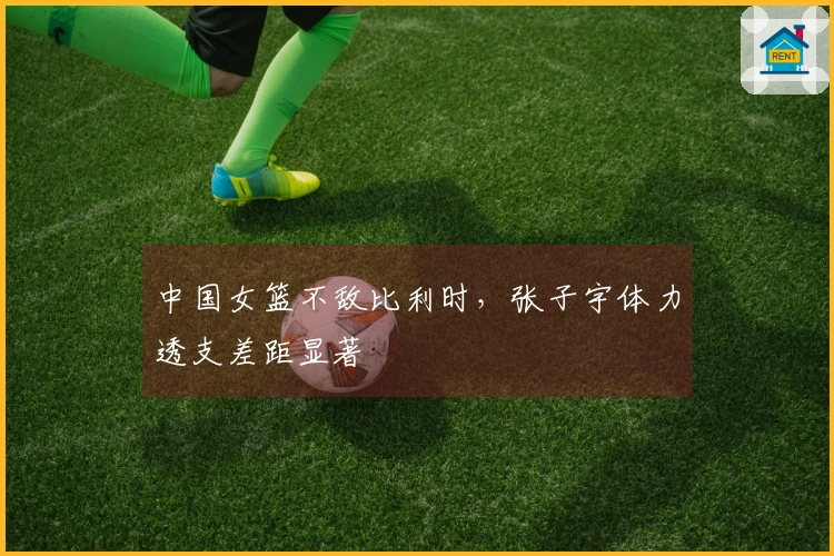 中国女篮不敌比利时，张子宇体力透支差距显著