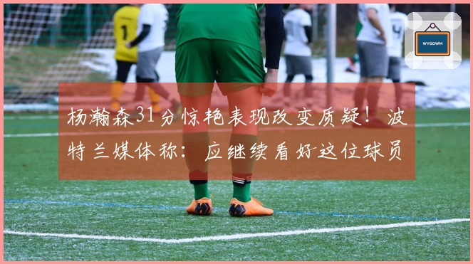 杨瀚森31分惊艳表现改变质疑！波特兰媒体称：应继续看好这位球员