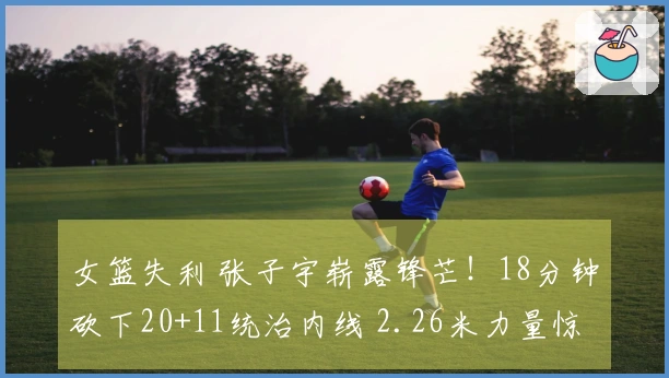 女篮失利 张子宇崭露锋芒！18分钟砍下20+11统治内线 2.26米力量惊人