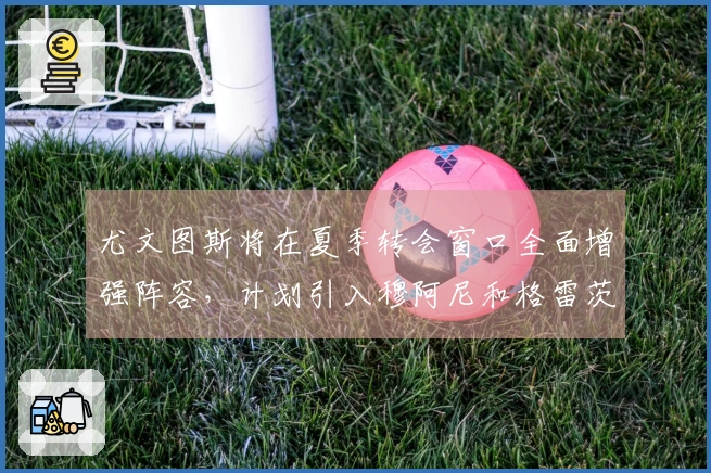 尤文图斯将在夏季转会窗口全面增强阵容，计划引入穆阿尼和格雷茨卡等球员