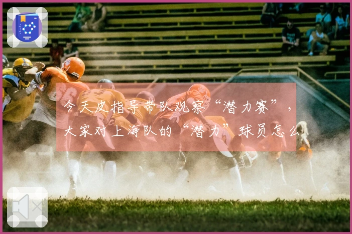 今天皮指导带队观察“潜力赛”，大家对上海队的“潜力”球员怎么看？