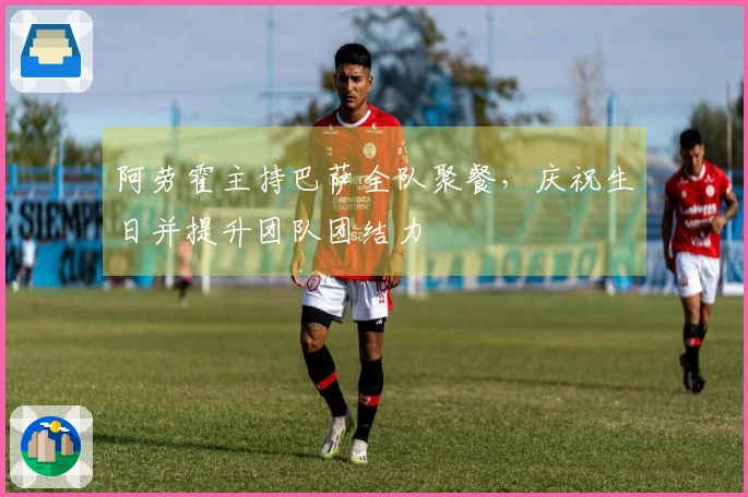 阿劳霍主持巴萨全队聚餐，庆祝生日并提升团队团结力
