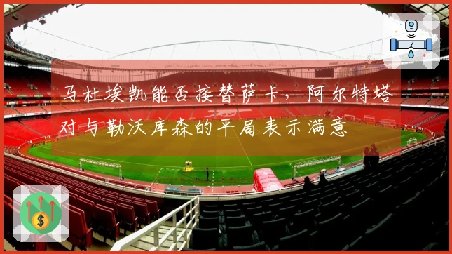 马杜埃凯能否接替萨卡，阿尔特塔对与勒沃库森的平局表示满意