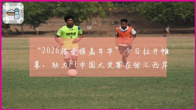“2026格子旗嘉年华”今日拉开帷幕，助力F1中国大奖赛在徐汇西岸、嘉定、虹口和宝山四大地标热情预热