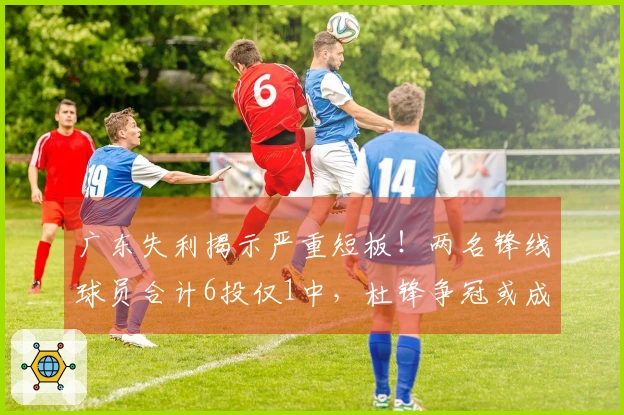 广东失利揭示严重短板！两名锋线球员合计6投仅1中，杜锋争冠或成泡影