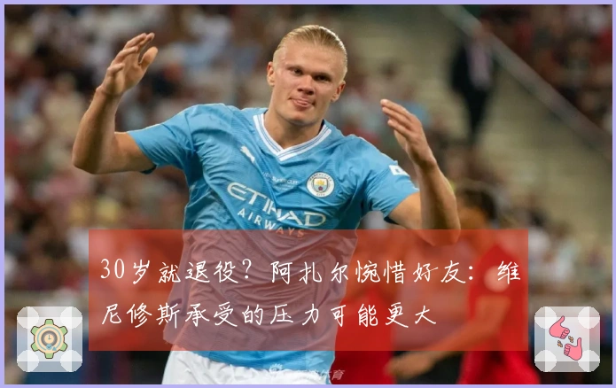 30岁就退役？阿扎尔惋惜好友：维尼修斯承受的压力可能更大