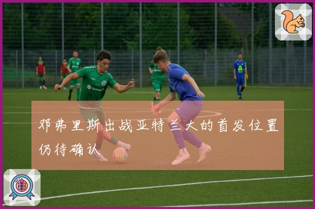 邓弗里斯出战亚特兰大的首发位置仍待确认