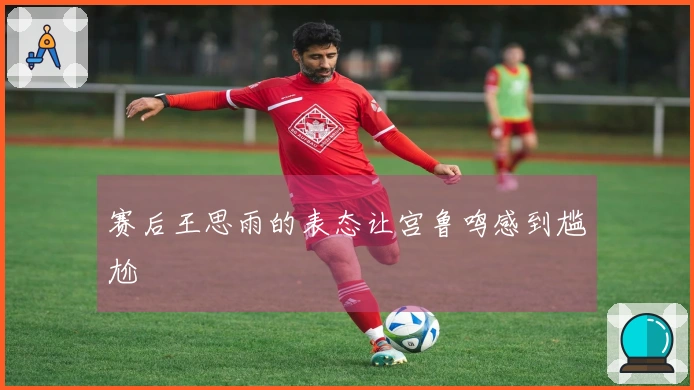 赛后王思雨的表态让宫鲁鸣感到尴尬