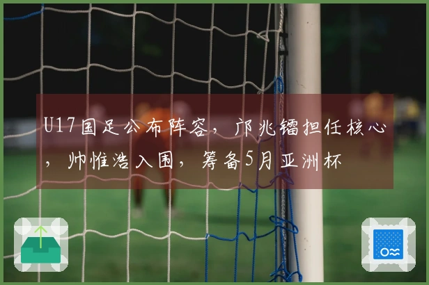 U17国足公布阵容，邝兆镭担任核心，帅惟浩入围，筹备5月亚洲杯