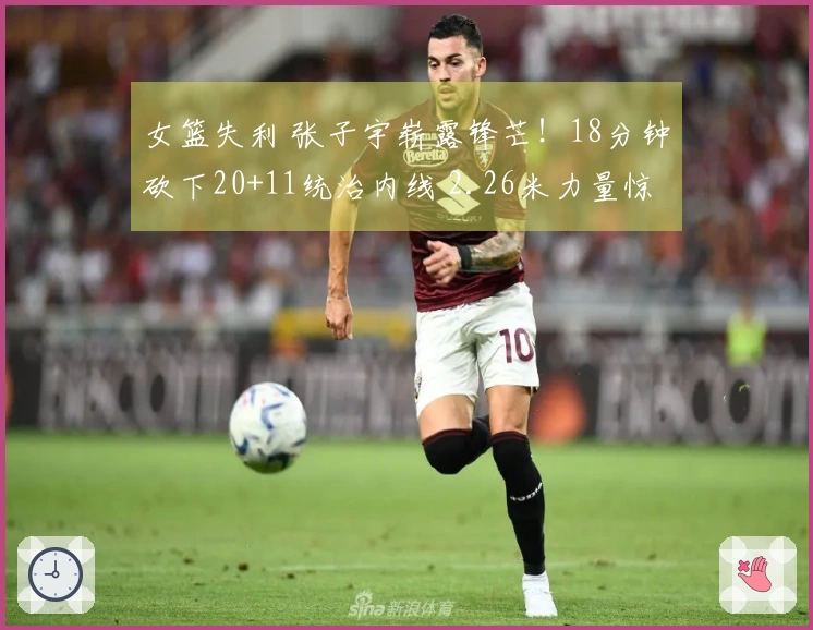 女篮失利 张子宇崭露锋芒！18分钟砍下20+11统治内线 2.26米力量惊人