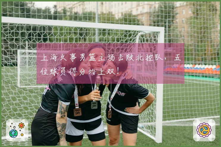 上海久事男篮主场击败北控队，五位球员得分均上双！