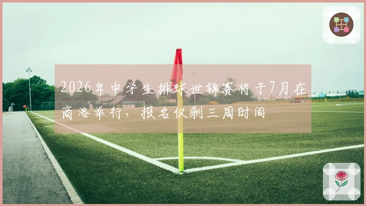 2026年中学生排球世锦赛将于7月在商洛举行，报名仅剩三周时间