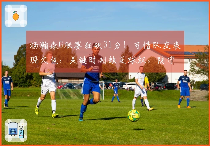 杨瀚森G联赛狂砍31分！可惜队友表现欠佳，关键时刻缺乏球权，防守需改进总结