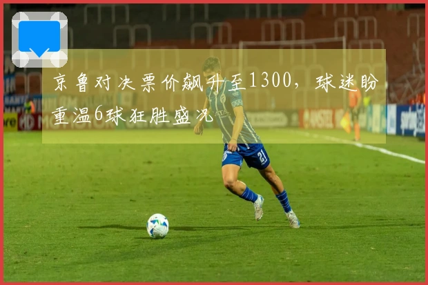 京鲁对决票价飙升至1300，球迷盼重温6球狂胜盛况