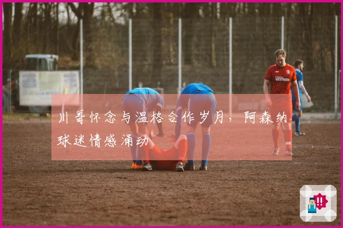 川哥怀念与温格合作岁月，阿森纳球迷情感涌动