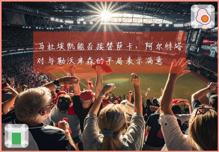 马杜埃凯能否接替萨卡，阿尔特塔对与勒沃库森的平局表示满意